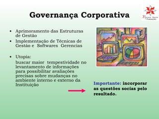Governança Corporativa Aprimoramento das Estruturas de Gestão Implementação de Técnicas de Gestáo e  Softwares  Gerencias Utopia: buscar maior  tempestividade no levantamento de informações para possibilitar avaliações precisas sobre mudanças no ambiente interno e externo da Instituição Importante:  incorporar as questões socias pelo resultado. 