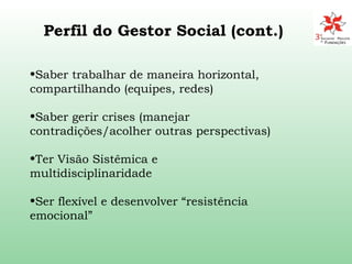 Saber trabalhar de maneira horizontal, compartilhando (equipes, redes) Saber gerir crises (manejar contradições/acolher outras perspectivas) Ter Visão Sistêmica e multidisciplinaridade Ser flexível e desenvolver “resistência emocional” Perfil do Gestor Social (cont.) 