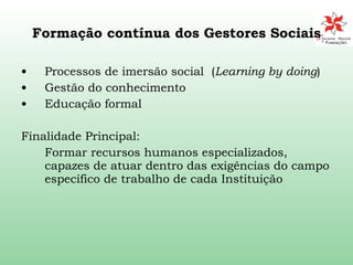 Formação contínua dos Gestores Sociais Processos de imersão social  ( Learning by doing ) Gestão do conhecimento Educação formal Finalidade Principal:  Formar recursos humanos especializados, capazes de atuar dentro das exigências do campo específico de trabalho de cada Instituição 
