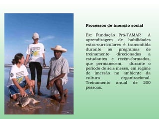 Processos de imersão social Ex: Fundação Pró-TAMAR  A aprendizagem de habilidades extra-curriculares é transmitida durante os programas de treinamento direcionados a estudantes e recém-formados, que permanecem,  durante o período de seis meses, em regime de imersão no ambiente da cultura organizacional. Treinamento anual de 200 pessoas. 