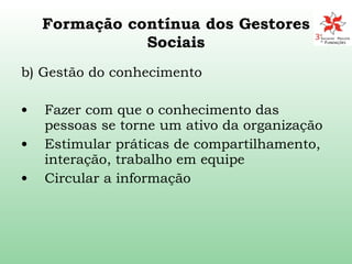Formação contínua dos Gestores Sociais b) Gestão do conhecimento Fazer com que o conhecimento das pessoas se torne um ativo da organização Estimular práticas de compartilhamento, interação, trabalho em equipe Circular a informação 