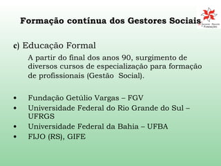 Formação contínua dos Gestores Sociais c ) Educação Formal  A partir do final dos anos 90, surgimento de diversos cursos de especialização para formação  de profissionais (Gestão  Social).   Fundação Getúlio Vargas – FGV Universidade Federal do Rio Grande do Sul –UFRGS Universidade Federal da Bahia – UFBA FIJO (RS), GIFE 