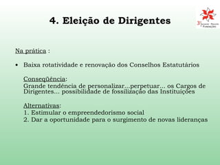 4. Eleição de Dirigentes Na prática  : Baixa rotatividade e renovação dos Conselhos Estatutários Conseqüência :  Grande tendência de personalizar...perpetuar... os Cargos de Dirigentes...  possibilidade de fossilização das Instituições Alternativas :  1.  Estimular o empreendedorismo social 2. Dar a oportunidade para o surgimento de novas lideranças 