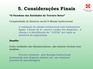 5. Considerações Finais “ O Paradoxo das Entidades do Terceiro Setor”   Complexidade do Estatuto social X Missão Institucional  A realização da missão institucional está intimamente  ligada  à forma de se  exercer o poder dos dirigentes,  à  clareza e à identificação da “ CAUSA” por todos os  membros da organização . Desafio:  Como entidades são idiossincráticas, não existem receitas nem modelos... Procura constante  pela Sinergia Institucional  (começando pelo dirigente máximo em  um constante  processo de aprendizagem) 