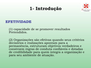1- Introdução EFETIVIDADE (1) capacidade de se promover resultados Pretendidos. (2) Organizações são efetivas quando seus critérios decisórios e realizações apontam para a permanência, estruturam objetivos verdadeiros e constroem regras de conduta confiáveis e dotadas de credibilidade para quem integra a organização e para seu ambiente de atuação. 