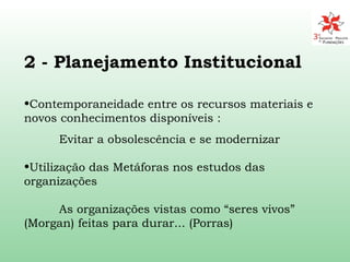 2 -  Planejamento Institucional Contemporaneidade entre os recursos materiais e novos conhecimentos disponíveis :  Evitar a obsolescência e se modernizar Utilização das Metáforas nos estudos das organizações  As  organizações  vistas como “seres vivos”  (Morgan)  feitas para durar... (Porras) 