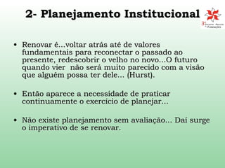 2- Planejamento Institucional Renovar é...voltar atrás até de valores fundamentais para reconectar o passado ao presente, redescobrir o velho no novo...O futuro quando vier  não será muito parecido com a visão que alguém possa ter dele... (Hurst). Então aparece a necessidade de praticar continuamente o exercício de planejar... Não existe planejamento sem avaliação... Daí surge o imperativo de se renovar. 