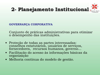2- Planejamento Institucional   GOVERNANÇA CORPORATIVA Conjunto de práticas administrativas para otimizar o desempenho das instituições. Proteção de todas as partes interessadas: conselhos estatutários, usuários de serviços, fornecedores,  recursos humanos, governo...  Facilitação do acesso às informações básicas da organização  Melhoria contínua do modelo de gestão. 