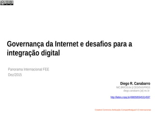 Governança da Internet e desafios para a
integração digital
Panorama Internacional FEE
Dez/2015
Diego R. Canabarro
NIC.BR/CGI.br || CEGOV/UFRGS
diego.canabarro [at] nic.br
http://lattes.cnpq.br/4980585945314597
Creative Commons Atribuição-CompartilhaIgual 4.0 Internacional.
 