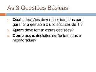 As 3 Questões Básicas
1.   Quais decisões devem ser tomadas para
     garantir a gestão e o uso eficazes de TI?
2.   Quem deve tomar essas decisões?
3.   Como essas decisões serão tomadas e
     monitoradas?
 