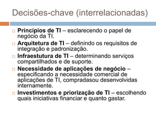 Decisões-chave (interrelacionadas)
   Princípios de TI – esclarecendo o papel de
    negócio da TI.
   Arquitetura de TI – definindo os requisitos de
    integração e padronização.
   Infraestutura de TI – determinando serviços
    compartilhados e de suporte.
   Necessidade de aplicações de negócio –
    especificando a necessidade comercial de
    aplicações de TI, compradasou desenvolvidas
    internamente.
   Investimentos e priorização de TI – escolhendo
    quais iniciativas financiar e quanto gastar.
 