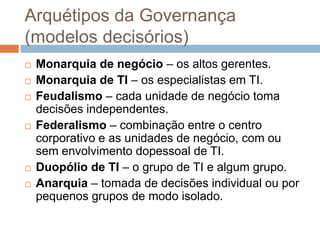 Arquétipos da Governança
(modelos decisórios)
   Monarquia de negócio – os altos gerentes.
   Monarquia de TI – os especialistas em TI.
   Feudalismo – cada unidade de negócio toma
    decisões independentes.
   Federalismo – combinação entre o centro
    corporativo e as unidades de negócio, com ou
    sem envolvimento dopessoal de TI.
   Duopólio de TI – o grupo de TI e algum grupo.
   Anarquia – tomada de decisões individual ou por
    pequenos grupos de modo isolado.
 