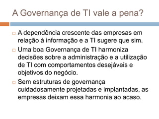A Governança de TI vale a pena?

   A dependência crescente das empresas em
    relação à informação e a TI sugere que sim.
   Uma boa Governança de TI harmoniza
    decisões sobre a administração e a utilização
    de TI com comportamentos desejáveis e
    objetivos do negócio.
   Sem estruturas de governança
    cuidadosamente projetadas e implantadas, as
    empresas deixam essa harmonia ao acaso.
 