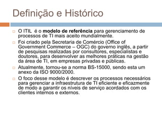 Definição e Histórico
   O ITIL é o modelo de referência para gerenciamento de
    processos de TI mais aceito mundialmente.
   Foi criado pela Secretaria de Comércio (Office of
    Government Commerce – OGC) do governo inglês, a partir
    de pesquisas realizadas por consultores, especialistas e
    doutores, para desenvolver as melhores práticas na gestão
    da área de TI, em empresas privadas e públicas.
   Atualmente, tornou-se a norma BS-15000, sendo esta um
    anexo da ISO 9000/2000.
   O foco desse modelo é descrever os processos necessários
    para gerenciar a infraestrutura de TI eficiente e eficazmente
    de modo a garantir os níveis de serviço acordados com os
    clientes internos e externos.
 