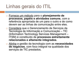 Linhas gerais do ITIL
   Fornece um método para o planejamento de
    processos, papéis e atividades comuns, com a
    referência apropriada de um para o outro e de como
    devem ser as linhas de comunicação entre eles.
   Considera que o Gerenciamento de Serviços da
    Tecnologia de Informação e Comunicação – TIC
    (Information Technology Services Management –
    ITSM) é constituído de processos estreitamente
    relacionados e altamente integrados.
   Alinha a gestão da tecnologia com as necessidades
    de negócios, com foco integral na qualidade dos
    serviços de TIC prestados.
 