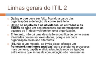 Linhas gerais do ITIL 2
   Define o que deve ser feito, ficando a cargo das
    organizações a definição de como será feito.
   Define os objetivos e as atividades, as entradas e as
    saídas de cada um dos processos que normalmente as
    equipes de TI desenvolvem em uma organização.
   Entretanto, não dá uma descrição específica de como essas
    atividades devem ser executadas, porque em cada
    organização estas são diferentes.
   ITIL não é um método, ao invés disso, oferece um
    framework (melhores práticas) para planejar os processos
    mais comuns, papéis e atividades, indicando as ligações
    entre elas e que linhas de comunicação são necessárias.
 