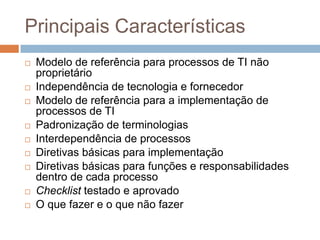 Principais Características
   Modelo de referência para processos de TI não
    proprietário
   Independência de tecnologia e fornecedor
   Modelo de referência para a implementação de
    processos de TI
   Padronização de terminologias
   Interdependência de processos
   Diretivas básicas para implementação
   Diretivas básicas para funções e responsabilidades
    dentro de cada processo
   Checklist testado e aprovado
   O que fazer e o que não fazer
 