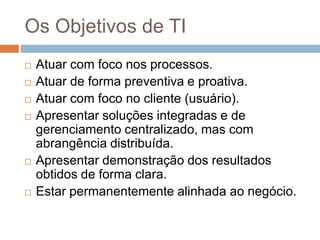 Os Objetivos de TI
   Atuar com foco nos processos.
   Atuar de forma preventiva e proativa.
   Atuar com foco no cliente (usuário).
   Apresentar soluções integradas e de
    gerenciamento centralizado, mas com
    abrangência distribuída.
   Apresentar demonstração dos resultados
    obtidos de forma clara.
   Estar permanentemente alinhada ao negócio.
 