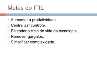 Metas do ITIL
   Aumentar a produtividade.
   Centralizar controle.
   Estender o ciclo de vida da tecnologia.
   Remover gargalos.
   Simplificar complexidade.
 