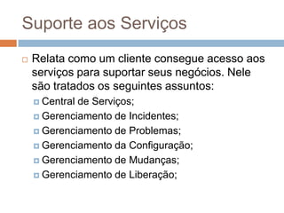 Suporte aos Serviços
   Relata como um cliente consegue acesso aos
    serviços para suportar seus negócios. Nele
    são tratados os seguintes assuntos:
     Centralde Serviços;
     Gerenciamento de Incidentes;

     Gerenciamento de Problemas;

     Gerenciamento da Configuração;

     Gerenciamento de Mudanças;

     Gerenciamento de Liberação;
 