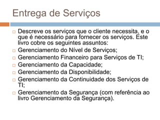 Entrega de Serviços
   Descreve os serviços que o cliente necessita, e o
    que é necessário para fornecer os serviços. Este
    livro cobre os seguintes assuntos:
   Gerenciamento do Nível de Serviços;
   Gerenciamento Financeiro para Serviços de TI;
   Gerenciamento da Capacidade;
   Gerenciamento da Disponibilidade;
   Gerenciamento da Continuidade dos Serviços de
    TI;
   Gerenciamento da Segurança (com referência ao
    livro Gerenciamento da Segurança).
 