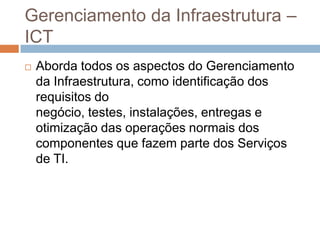 Gerenciamento da Infraestrutura –
ICT
   Aborda todos os aspectos do Gerenciamento
    da Infraestrutura, como identificação dos
    requisitos do
    negócio, testes, instalações, entregas e
    otimização das operações normais dos
    componentes que fazem parte dos Serviços
    de TI.
 