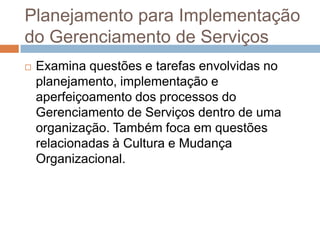 Planejamento para Implementação
do Gerenciamento de Serviços
   Examina questões e tarefas envolvidas no
    planejamento, implementação e
    aperfeiçoamento dos processos do
    Gerenciamento de Serviços dentro de uma
    organização. Também foca em questões
    relacionadas à Cultura e Mudança
    Organizacional.
 