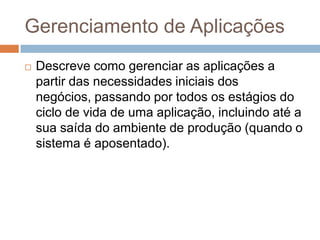 Gerenciamento de Aplicações
   Descreve como gerenciar as aplicações a
    partir das necessidades iniciais dos
    negócios, passando por todos os estágios do
    ciclo de vida de uma aplicação, incluindo até a
    sua saída do ambiente de produção (quando o
    sistema é aposentado).
 