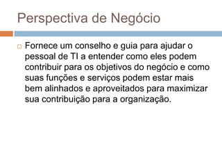 Perspectiva de Negócio
   Fornece um conselho e guia para ajudar o
    pessoal de TI a entender como eles podem
    contribuir para os objetivos do negócio e como
    suas funções e serviços podem estar mais
    bem alinhados e aproveitados para maximizar
    sua contribuição para a organização.
 