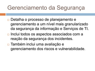 Gerenciamento da Segurança
   Detalha o processo de planejamento e
    gerenciamento a um nível mais granularizado
    da segurança da informação e Serviços de TI.
   Inclui todos os aspectos associados com a
    reação da segurança dos incidentes.
   Também inclui uma avaliação e
    gerenciamento dos riscos e vulnerabilidade.
 