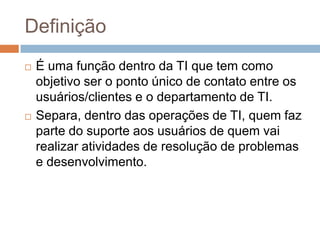 Definição
   É uma função dentro da TI que tem como
    objetivo ser o ponto único de contato entre os
    usuários/clientes e o departamento de TI.
   Separa, dentro das operações de TI, quem faz
    parte do suporte aos usuários de quem vai
    realizar atividades de resolução de problemas
    e desenvolvimento.
 