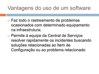 Vantagens do uso de um software

   Faz todo o rastreamento de problemas
    ocasionados com determinado equipamento
    na infraestrutura;
   Permite à equipe da Central de Serviços
    resolver rapidamente os incidentes buscando
    soluções relacionadas ao Item de
    Configuração ou ao problema relacionado
 