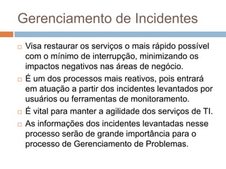 Gerenciamento de Incidentes
   Visa restaurar os serviços o mais rápido possível
    com o mínimo de interrupção, minimizando os
    impactos negativos nas áreas de negócio.
   É um dos processos mais reativos, pois entrará
    em atuação a partir dos incidentes levantados por
    usuários ou ferramentas de monitoramento.
   É vital para manter a agilidade dos serviços de TI.
   As informações dos incidentes levantadas nesse
    processo serão de grande importância para o
    processo de Gerenciamento de Problemas.
 