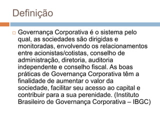 Definição
   Governança Corporativa é o sistema pelo
    qual, as sociedades são dirigidas e
    monitoradas, envolvendo os relacionamentos
    entre acionistas/cotistas, conselho de
    administração, diretoria, auditoria
    independente e conselho fiscal. As boas
    práticas de Governança Corporativa têm a
    finalidade de aumentar o valor da
    sociedade, facilitar seu acesso ao capital e
    contribuir para a sua perenidade. (Instituto
    Brasileiro de Governança Corporativa – IBGC)
 