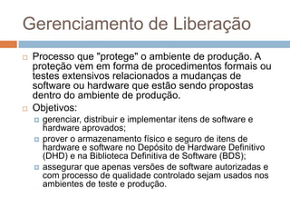 Gerenciamento de Liberação
   Processo que "protege" o ambiente de produção. A
    proteção vem em forma de procedimentos formais ou
    testes extensivos relacionados a mudanças de
    software ou hardware que estão sendo propostas
    dentro do ambiente de produção.
   Objetivos:
       gerenciar, distribuir e implementar itens de software e
        hardware aprovados;
       prover o armazenamento físico e seguro de itens de
        hardware e software no Depósito de Hardware Definitivo
        (DHD) e na Biblioteca Definitiva de Software (BDS);
       assegurar que apenas versões de software autorizadas e
        com processo de qualidade controlado sejam usados nos
        ambientes de teste e produção.
 