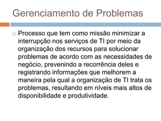 Gerenciamento de Problemas
   Processo que tem como missão minimizar a
    interrupção nos serviços de TI por meio da
    organização dos recursos para solucionar
    problemas de acordo com as necessidades de
    negócio, prevenindo a recorrência deles e
    registrando informações que melhorem a
    maneira pela qual a organização de TI trata os
    problemas, resultando em níveis mais altos de
    disponibilidade e produtividade.
 