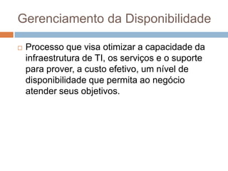 Gerenciamento da Disponibilidade

   Processo que visa otimizar a capacidade da
    infraestrutura de TI, os serviços e o suporte
    para prover, a custo efetivo, um nível de
    disponibilidade que permita ao negócio
    atender seus objetivos.
 
