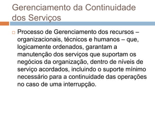 Gerenciamento da Continuidade
dos Serviços
   Processo de Gerenciamento dos recursos –
    organizacionais, técnicos e humanos – que,
    logicamente ordenados, garantam a
    manutenção dos serviços que suportam os
    negócios da organização, dentro de níveis de
    serviço acordados, incluindo o suporte mínimo
    necessário para a continuidade das operações
    no caso de uma interrupção.
 