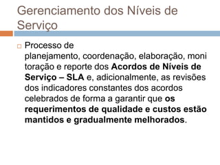 Gerenciamento dos Níveis de
Serviço
   Processo de
    planejamento, coordenação, elaboração, moni
    toração e reporte dos Acordos de Níveis de
    Serviço – SLA e, adicionalmente, as revisões
    dos indicadores constantes dos acordos
    celebrados de forma a garantir que os
    requerimentos de qualidade e custos estão
    mantidos e gradualmente melhorados.
 