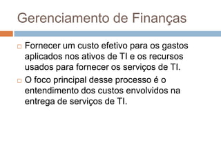 Gerenciamento de Finanças
   Fornecer um custo efetivo para os gastos
    aplicados nos ativos de TI e os recursos
    usados para fornecer os serviços de TI.
   O foco principal desse processo é o
    entendimento dos custos envolvidos na
    entrega de serviços de TI.
 