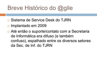 Breve Histórico do @gile
   Sistema de Service Desk do TJRN
   Implantado em 2009
   Até então o suporte/contato com a Secretaria
    de Informática era difuso (e também
    confuso), espalhado entre os diversos setores
    da Sec. de Inf. do TJRN
 