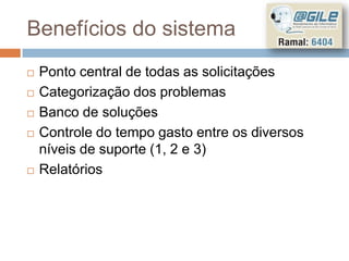 Benefícios do sistema
   Ponto central de todas as solicitações
   Categorização dos problemas
   Banco de soluções
   Controle do tempo gasto entre os diversos
    níveis de suporte (1, 2 e 3)
   Relatórios
 