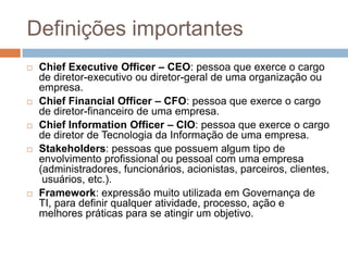 Definições importantes
   Chief Executive Officer – CEO: pessoa que exerce o cargo
    de diretor-executivo ou diretor-geral de uma organização ou
    empresa.
   Chief Financial Officer – CFO: pessoa que exerce o cargo
    de diretor-financeiro de uma empresa.
   Chief Information Officer – CIO: pessoa que exerce o cargo
    de diretor de Tecnologia da Informação de uma empresa.
   Stakeholders: pessoas que possuem algum tipo de
    envolvimento profissional ou pessoal com uma empresa
    (administradores, funcionários, acionistas, parceiros, clientes,
     usuários, etc.).
   Framework: expressão muito utilizada em Governança de
    TI, para definir qualquer atividade, processo, ação e
    melhores práticas para se atingir um objetivo.
 