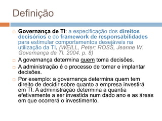 Definição
   Governança de TI: a especificação dos direitos
    decisórios e do framework de responsabilidades
    para estimular comportamentos desejáveis na
    utilização da TI. (WEILL, Peter; ROSS, Jeanne W.
    Governança de TI. 2004. p. 8)
   A governança determina quem toma decisões.
   A administração é o processo de tomar e implantar
    decisões.
   Por exemplo: a governança determina quem tem
    direito de decidir sobre quanto a empresa investirá
    em TI. A administração determina a quantia
    efetivamente a ser investida num dado ano e as áreas
    em que ocorrerá o investimento.
 