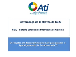 Governança de TI através do SEIG
SEIG - Sistema Estadual de Informática de Governo
04 Projetos em desenvolvimento na ATI para garantir o
Aperfeiçoamento da Governança de TI
 