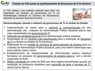 O TCE realizou uma auditoria especial para obter um
diagnóstico da situação da governança de TI na
Administração Estadual do Governo de Pernambuco,
referente ao exercício financeiro de 2012.
Recomendações visando à melhoria da governança de TI no âmbito do Estado:
1. Implementação de ações para o estímulo à conscientização da alta
administração das unidades da Administração Pública Estadual acerca das
reais necessidades da governança de TI;
2. Definição da estratégia geral de TI da administração pública estadual;
3. Implantação de um controle mais aperfeiçoado para a realização de despesas
de TI no âmbito do Estado de Pernambuco;
4. Elaboração de um modelo de estrutura de gerenciamento de projetos para as
unidades da Administração Pública Estadual, para uma melhor observação das
boas práticas sobre o tema;
5. Estabelecimento da obrigatoriedade da administração pública estadual
formalizar um processo de gerenciamento de projetos para si, com a devida
supervisão da SAD;
6. Melhor orientação por parte da SAD aos seus órgãos subordinados quando da
realização de processos licitatórios para aquisição de bens e serviços de TI,
dentre outros tópicos.
Pressão do TCE quanto ao aperfeiçoamento da Governança de TI no Governo
 