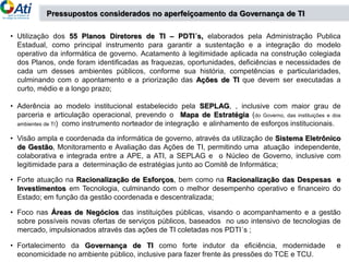 • Utilização dos 55 Planos Diretores de TI – PDTI´s, elaborados pela Administração Publica
Estadual, como principal instrumento para garantir a sustentação e a integração do modelo
operativo da informática de governo. Acatamento à legitimidade aplicada na construção colegiada
dos Planos, onde foram identificadas as fraquezas, oportunidades, deficiências e necessidades de
cada um desses ambientes públicos, conforme sua história, competências e particularidades,
culminando com o apontamento e a priorização das Ações de TI que devem ser executadas a
curto, médio e a longo prazo;
• Aderência ao modelo institucional estabelecido pela SEPLAG, , inclusive com maior grau de
parceria e articulação operacional, prevendo o Mapa de Estratégia (do Governo, das instituições e dos
ambientes de TI) como instrumento norteador de integração e alinhamento de esforços institucionais.
• Visão ampla e coordenada da informática de governo, através da utilização de Sistema Eletrônico
de Gestão, Monitoramento e Avaliação das Ações de TI, permitindo uma atuação independente,
colaborativa e integrada entre a APE, a ATI, a SEPLAG e o Núcleo de Governo, inclusive com
legitimidade para a determinação de estratégias junto ao Comitê de Informática;
• Forte atuação na Racionalização de Esforços, bem como na Racionalização das Despesas e
Investimentos em Tecnologia, culminando com o melhor desempenho operativo e financeiro do
Estado; em função da gestão coordenada e descentralizada;
• Foco nas Áreas de Negócios das instituições públicas, visando o acompanhamento e a gestão
sobre possíveis novas ofertas de serviços públicos, baseados no uso intensivo de tecnologias de
mercado, impulsionados através das ações de TI coletadas nos PDTI´s ;
• Fortalecimento da Governança de TI como forte indutor da eficiência, modernidade e
economicidade no ambiente público, inclusive para fazer frente às pressões do TCE e TCU.
Pressupostos considerados no aperfeiçoamento da Governança de TI
 
