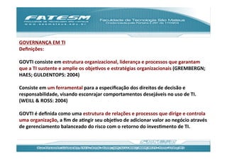 GOVERNANÇA	
  EM	
  TI	
  
Deﬁnições:	
  
	
  
GOVTI	
  consiste	
  em	
  estrutura	
  organizacional,	
  liderança	
  e	
  processos	
  que	
  garantam	
  
que	
  a	
  TI	
  sustente	
  e	
  amplie	
  os	
  objeJvos	
  e	
  estratégias	
  organizacionais	
  (GREMBERGN;	
  
HAES;	
  GULDENTOPS:	
  2004)	
  
	
  
Consiste	
  em	
  um	
  ferramental	
  para	
  a	
  especiﬁcação	
  dos	
  direitos	
  de	
  decisão	
  e	
  
responsabilidade,	
  visando	
  esconrajar	
  comportamentos	
  desejáveis	
  no	
  uso	
  de	
  TI.	
  
(WEILL	
  &	
  ROSS:	
  2004)	
  
	
  
GOVTI	
  é	
  deﬁnida	
  como	
  uma	
  estrutura	
  de	
  relações	
  e	
  processos	
  que	
  dirige	
  e	
  controla	
  	
  
uma	
  organização,	
  a	
  ﬁm	
  de	
  aJngir	
  seu	
  objeJvo	
  de	
  adicionar	
  valor	
  ao	
  negócio	
  através	
  
de	
  gerenciamento	
  balanceado	
  do	
  risco	
  com	
  o	
  retorno	
  do	
  invesJmento	
  de	
  TI.	
  	
  
 