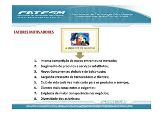 FATORES	
  MOTIVADORES	
  




             1.    Intensa	
  compeJção	
  de	
  novos	
  entrantes	
  no	
  mercado;	
  
             2.    Surgimento	
  de	
  produtos	
  e	
  serviços	
  subsJtutos;	
  
             3.    Novos	
  Concorrentes	
  globais	
  e	
  de	
  baixo	
  custo;	
  
             4.    Barganha	
  crescente	
  de	
  fornecedores	
  e	
  clientes;	
  
             5.    Ciclo	
  de	
  vida	
  cada	
  vez	
  mais	
  curto	
  para	
  os	
  produtos	
  e	
  serviços;	
  
             6.    Clientes	
  mais	
  conscientes	
  e	
  exigentes;	
  
             7.    Exigência	
  de	
  maior	
  transparência	
  nos	
  negócios;	
  
             8.    Diversidade	
  dos	
  acionistas;	
  
 