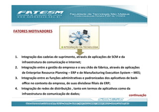 FATORES	
  MOTIVADORES	
  




 1.    Integração	
  das	
  cadeias	
  de	
  suprimento,	
  através	
  de	
  aplicações	
  de	
  SCM	
  e	
  da	
  
       infraestrutura	
  de	
  comunicação	
  e	
  Internet;	
  
 2.    Integração	
  entre	
  a	
  gestão	
  da	
  empresa	
  e	
  o	
  seu	
  chão	
  de	
  fábrica,	
  através	
  de	
  aplicações	
  
       de	
  Enterprise	
  Resource	
  Planning	
  –	
  ERP	
  e	
  de	
  Manufacturing	
  ExecuJon	
  System	
  –	
  MES;	
  
 3.    Integração	
  entre	
  as	
  funções	
  adminitraJvas	
  e	
  padronizadas	
  dos	
  aplicaJvos	
  de	
  back-­‐
       oﬃce	
  no	
  contexto	
  da	
  empresa,	
  de	
  suas	
  divisõese	
  ﬁliais	
  de	
  ERP;	
  
 4.    Integração	
  de	
  redes	
  de	
  distribuição	
  ,	
  tanto	
  em	
  termos	
  de	
  aplicaJvos	
  como	
  da	
  
       infraestrutura	
  de	
  comunicação	
  de	
  dados;	
                                                               conJnuação	
  
 